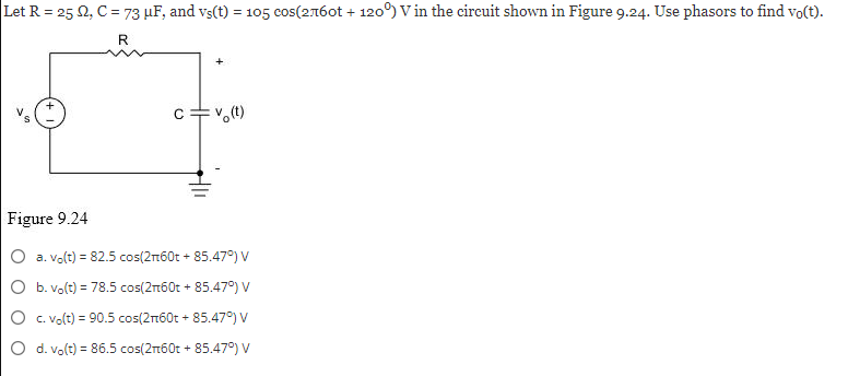 Let R = 25 2, C = 73 μF, and vs(t) = 105 cos(2760t + 120°) V in the circuit shown in Figure 9.24. Use phasors to find vo(t).
R
Figure 9.24
c=v(t)
a. vo(t) = 82.5 cos(2+60t + 85.47°) V
O b. vo(t) = 78.5 cos(2n60t + 85.47°) V
c. vo(t) = 90.5 cos(2+60t + 85.47°) V
O d. vo(t) = 86.5 cos(2n60t + 85.47°) V