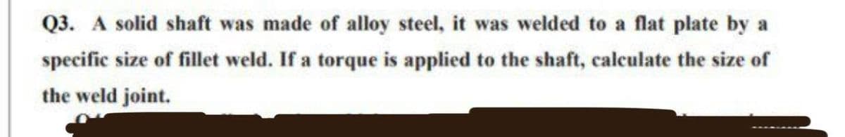 Q3. A solid shaft was made of alloy steel, it was welded to a flat plate by a
specific size of fillet weld. If a torque is applied to the shaft, calculate the size of
the weld joint.