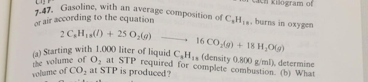 7-47. Gasoline, with an average composition of C8H18, burns in oxygen
or air according to the equation
kilogram of
2 C3H18(1) + 25 O₂(g)
16 CO₂(g) +18 H₂O(g)
(a) Starting with 1.000 liter of liquid C8H18 (density 0.800 g/ml), determine
the volume of O₂ at STP required for complete combustion. (b) What
volume of CO₂ at STP is produced?