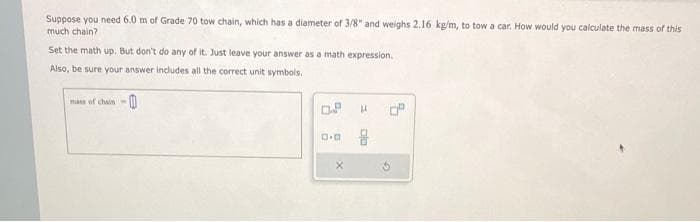 Suppose you need 6.0 m of Grade 70 tow chain, which has a diameter of 3/8" and weighs 2.16 kg/m, to tow a car. How would you calculate the mass of this
much chain?
Set the math up. But don't do any of it. Just leave your answer as a math expression.
Also, be sure your answer includes all the correct unit symbols.
mass of chain-
0.0
X
H
0²