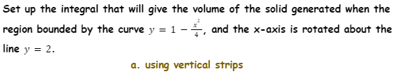 Set up the integral that will give the volume of the solid generated when the
region bounded by the curve y = 1 -, and the x-axis is rotated about the
line y = 2.
a. using vertical strips
