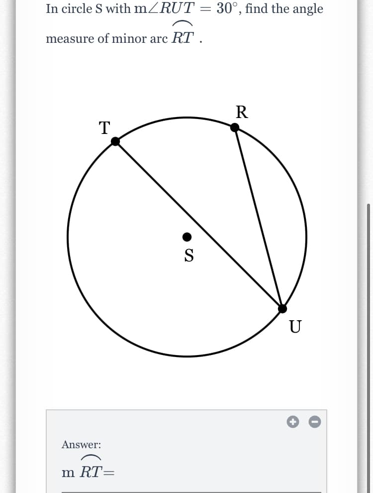 In circle S with mZRUT = 30°, find the angle
measure of minor arc RT .
R
T
S
U
Answer:
m RT=
