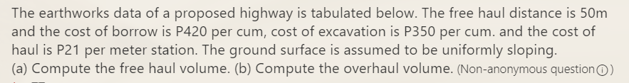 The earthworks data of a proposed highway is tabulated below. The free haul distance is 50m
and the cost of borrow is P420 per cum, cost of excavation is P350 per cum. and the cost of
haul is P21 per meter station. The ground surface is assumed to be uniformly sloping.
(a) Compute the free haul volume. (b) Compute the overhaul volume. (Non-anonymous questionO)
