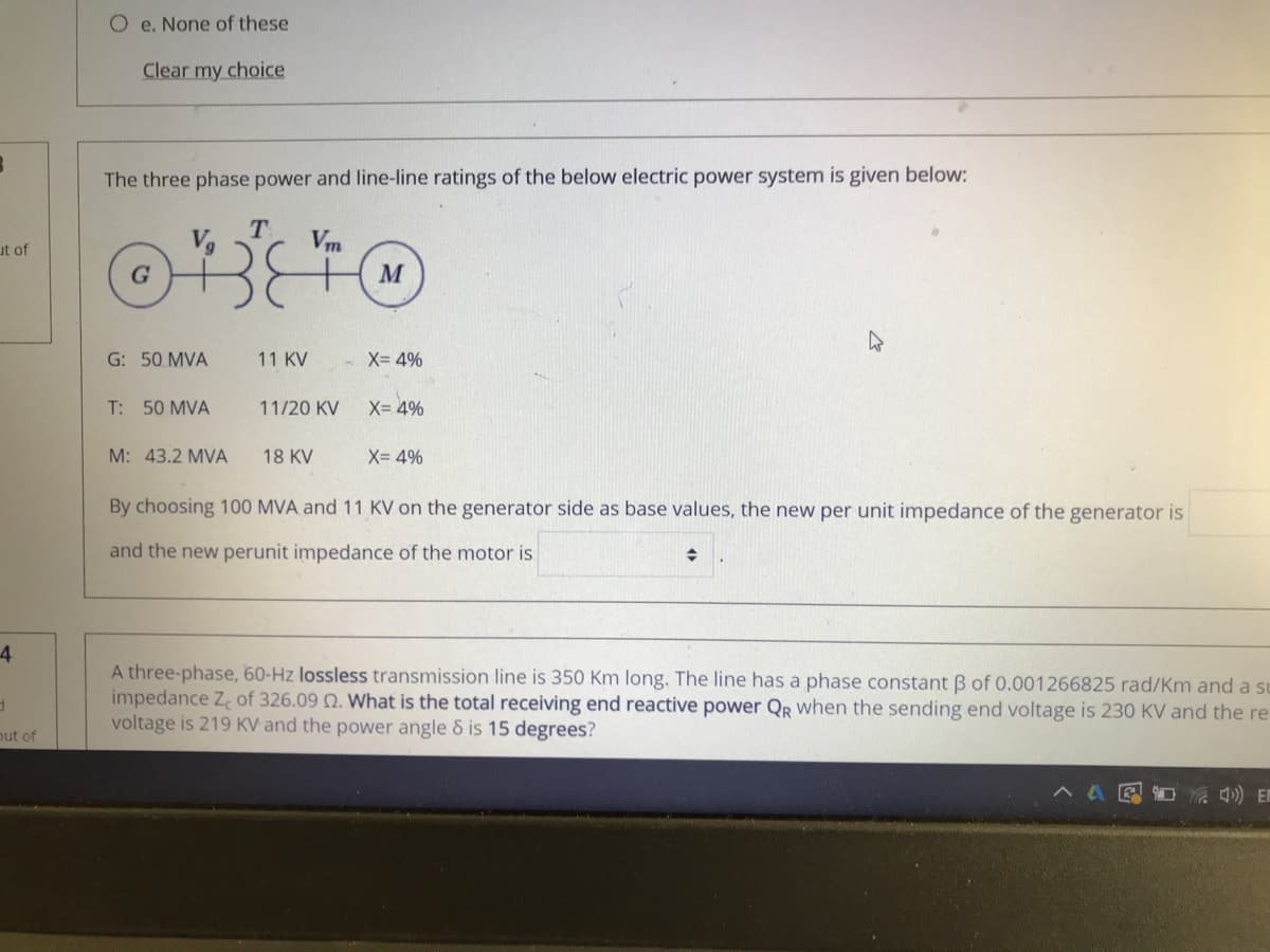 O e. None of these
Clear my choice
The three phase power and line-line ratings of the below electric power system is given below:
Vm
ut of
M
G: 50 MVA
11 KV
X= 4%
T: 50 MVA
11/20 KV
X= 4%
M: 43.2 MVA
18 KV
X= 4%
By choosing 100 MVA and 11 KV on the generator side as base values, the new per unit impedance of the generator is
and the new perunit impedance of the motor is
4
A three-phase, 60-Hz lossless transmission line is 350 Km long. The line has a phase constant B of 0.001266825 rad/Km and a su
impedance Z of 326.09 N. What is the total receiving end reactive power Qr when the sending end voltage is 230 KV and the re
voltage is 219 KV and the power angle & is 15 degrees?
out of
