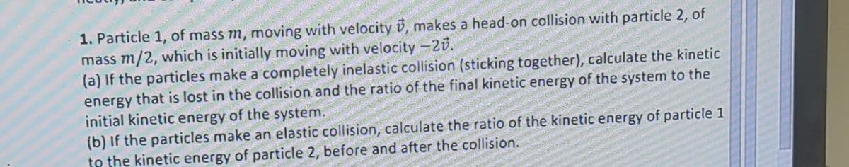 1. Particle 1, of mass m, moving with velocity , makes a head-on collision with particle 2, of
mass m/2, which is initially moving with velocity -20.
(a) If the particles make a completely inelastic collision (sticking together), calculate the kinetic
energy that is lost in the collision and the ratio of the final kinetic energy of the system to the
initial kinetic energy of the system.
(b) If the particles make an elastic collision, calculate the ratio of the kinetic energy of particle 1
to the kinetic energy of particle 2, before and after the collision.