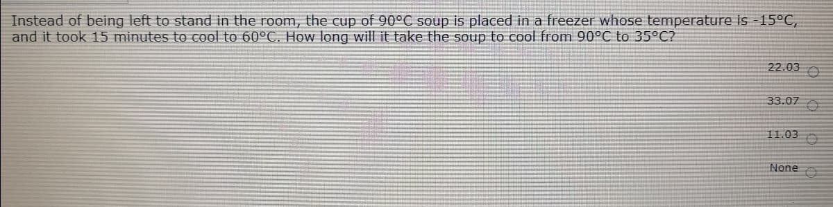 Instead of being left to stand in the room, the cup of 90°C soup is placed in a freezer whose temperature is -15°C,
and it took 15 minutes to cool to 60°C. How long will it take the soup to cool from 90°C to 35°C?
22.03 O
33.07 O
11.03
None
