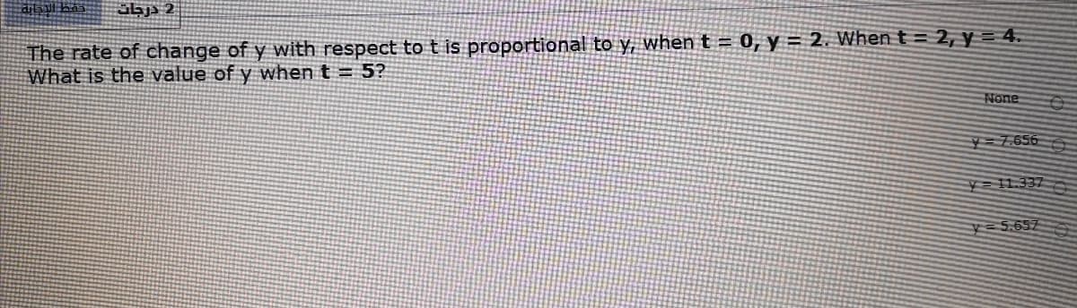 abj 2
The rate of change of y with respect to t is proportional to y, when t = 0, y = 2. When t = 2, y = 4.
What is the value of y when t = 5?
None
7.656
=11.337
5.657
