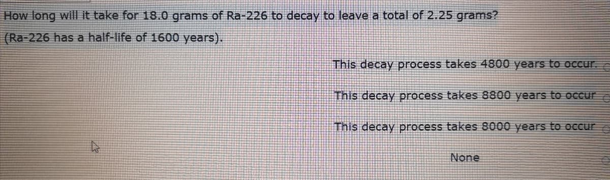 How long will it take for 18.0 grams of Ra-226 to decay to leave a total of 2.25 grams?
(Ra-226 has a half-life of 1600 years).
This decay process takes 4800 years to oCcur.
This decay process takes 8800 years to occur
This decay process takes 8000 years to occurE
None
