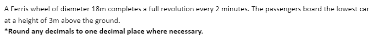 A Ferris wheel of diameter 18m completes a full revolution every 2 minutes. The passengers board the lowest car
at a height of 3m above the ground.
*Round any decimals to one decimal place where necessary.
