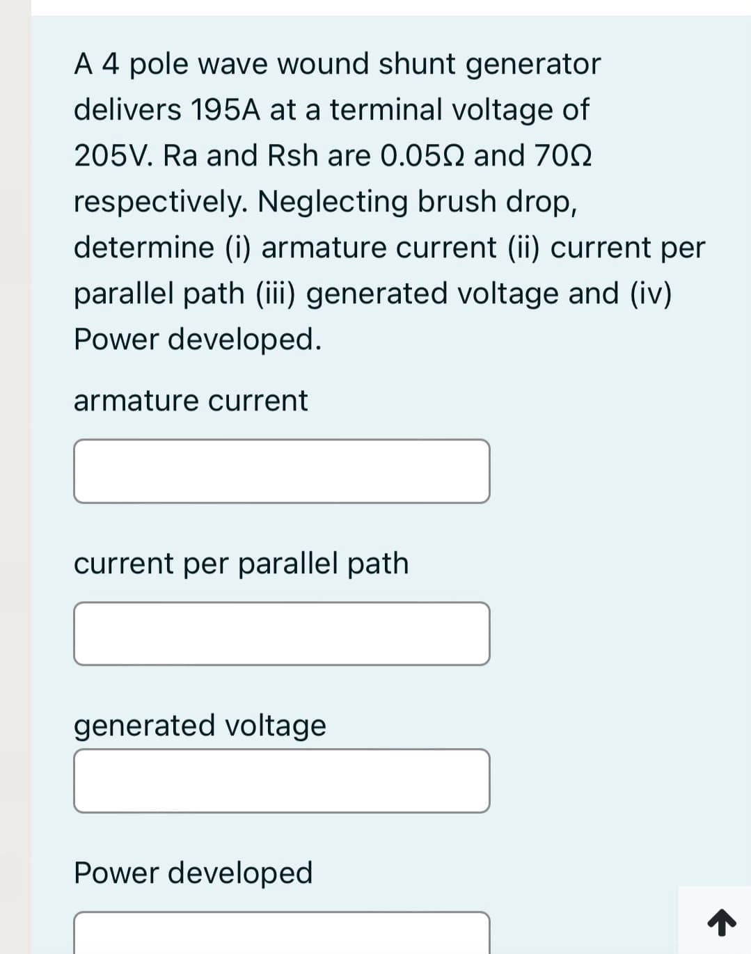 A 4 pole wave wound shunt generator
delivers 195A at a terminal voltage of
205V. Ra and Rsh are 0.050 and 702
respectively. Neglecting brush drop,
determine (i) armature current (ii) current per
parallel path (i) generated voltage and (iv)
Power developed.
armature current
current per parallel path
generated voltage
Power developed
