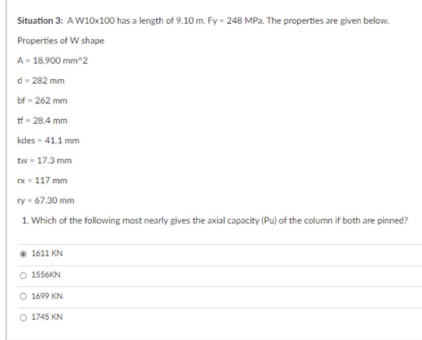 Situation 3: A W10x100 has a length of 9.10 m. Fy = 248 MPa. The properties are given below.
Properties of W shape
A-18,900 mm^2
d=282 mm
bf - 262 mm
tf-28.4 mm
kdes - 41.1 mm
tw-17.3 mm
rx = 117 mm
ry-67.30 mm
1. Which of the following most nearly gives the axial capacity (Pu) of the column if both are pinned?
1611 KN
O 1556KN
1699 KN
O 1745 KN