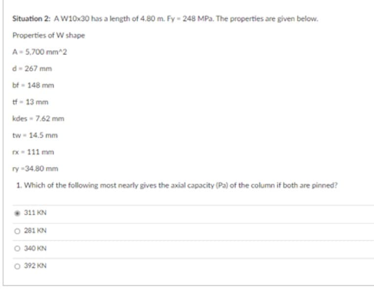 Situation 2: A W10x30 has a length of 4.80 m. Fy-248 MPa. The properties are given below.
Properties of W shape
A - 5,700 mm^2
d-267 mm
bf - 148 mm
tf-13 mm
kdes-7.62 mm
tw - 14.5 mm
rx-111 mm
ry-34.80 mm
1. Which of the following most nearly gives the axial capacity (Pa) of the column if both are pinned?
311 KN
281 KN
O 340 KN
O 392 KN