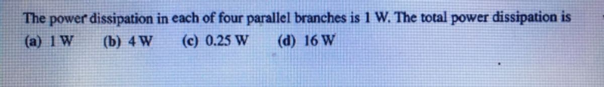 The power dissipation in each of four parallel branches is 1 W. The total power dissipation is
(a) 1 W
(b) 4 W
(c) 0.25 W
(d) 16 W