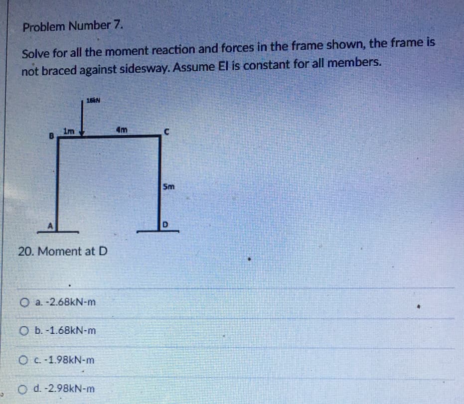 Problem Number 7.
Solve for all the moment reaction and forces in the frame shown, the frame is
not braced against sidesway. Assume El is constant for all members.
16 N
4m
1m
A
20. Moment at D
O a. -2.68kN-m
O b. -1.68kN-m
O c.-1.98kN-m
O d. -2.98kN-m
5m