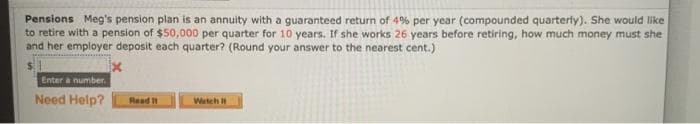 Pensions Meg's pension plan is an annuity with a guaranteed return of 4% per year (compounded quarterly). She would like
to retire with a pension of $50,000 per quarter for 10 years. If she works 26 years before retiring, how much money must she
and her employer deposit each quarter? (Round your answer to the nearest cent.)
Enter a number.
Need Help?
Read I1
Watch
