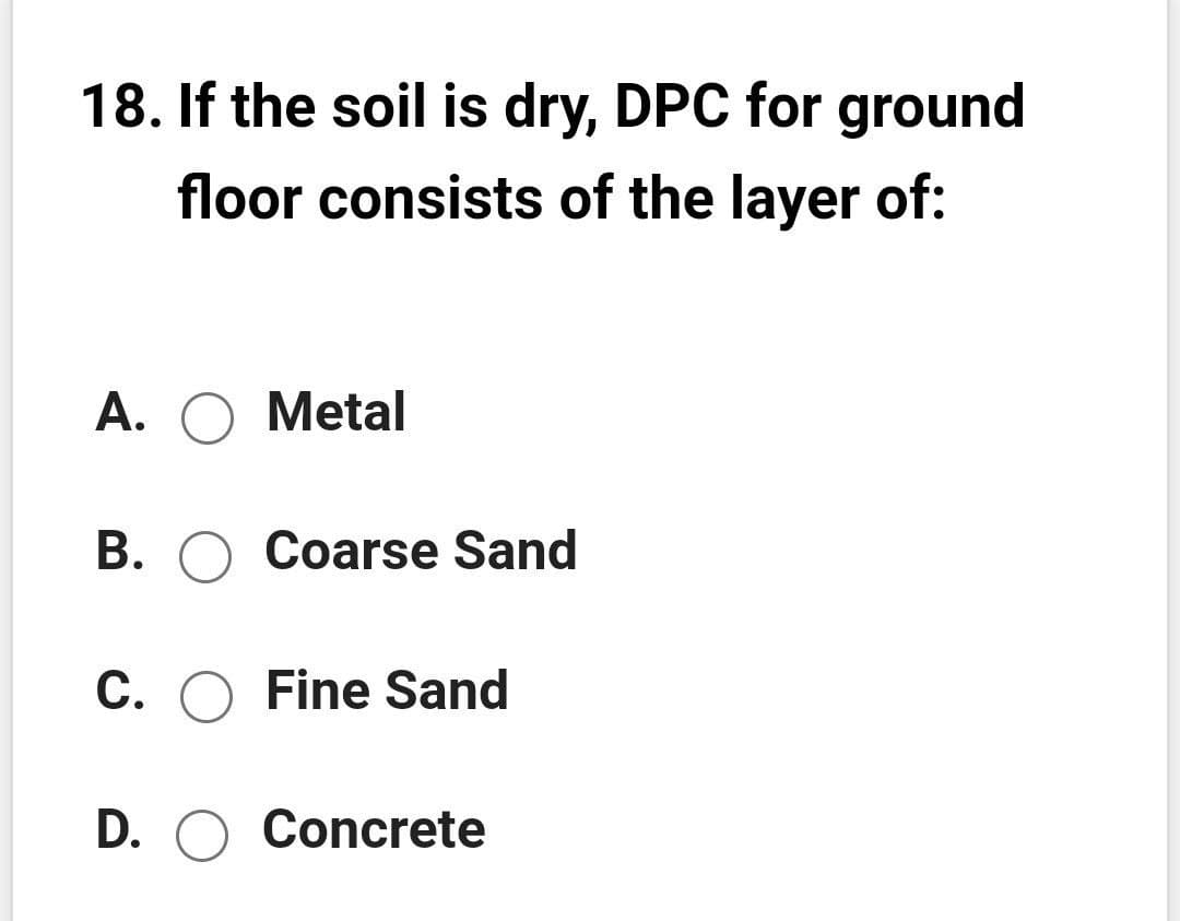 18. If the soil is dry, DPC for ground
floor consists of the layer of:
А. О Metal
B. O Coarse Sand
C. O Fine Sand
D. O Concrete
