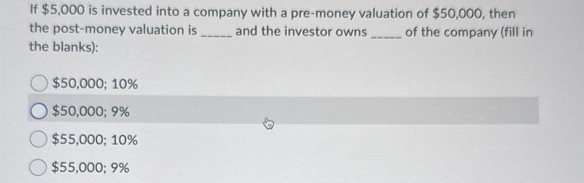 If $5,000 is invested into a company with a pre-money valuation of $50,000, then
the post-money valuation is _____ and the investor owns_____ of the company (fill in
the blanks):
$50,000; 10%
$50,000; 9%
$55,000; 10%
$55,000; 9%
33