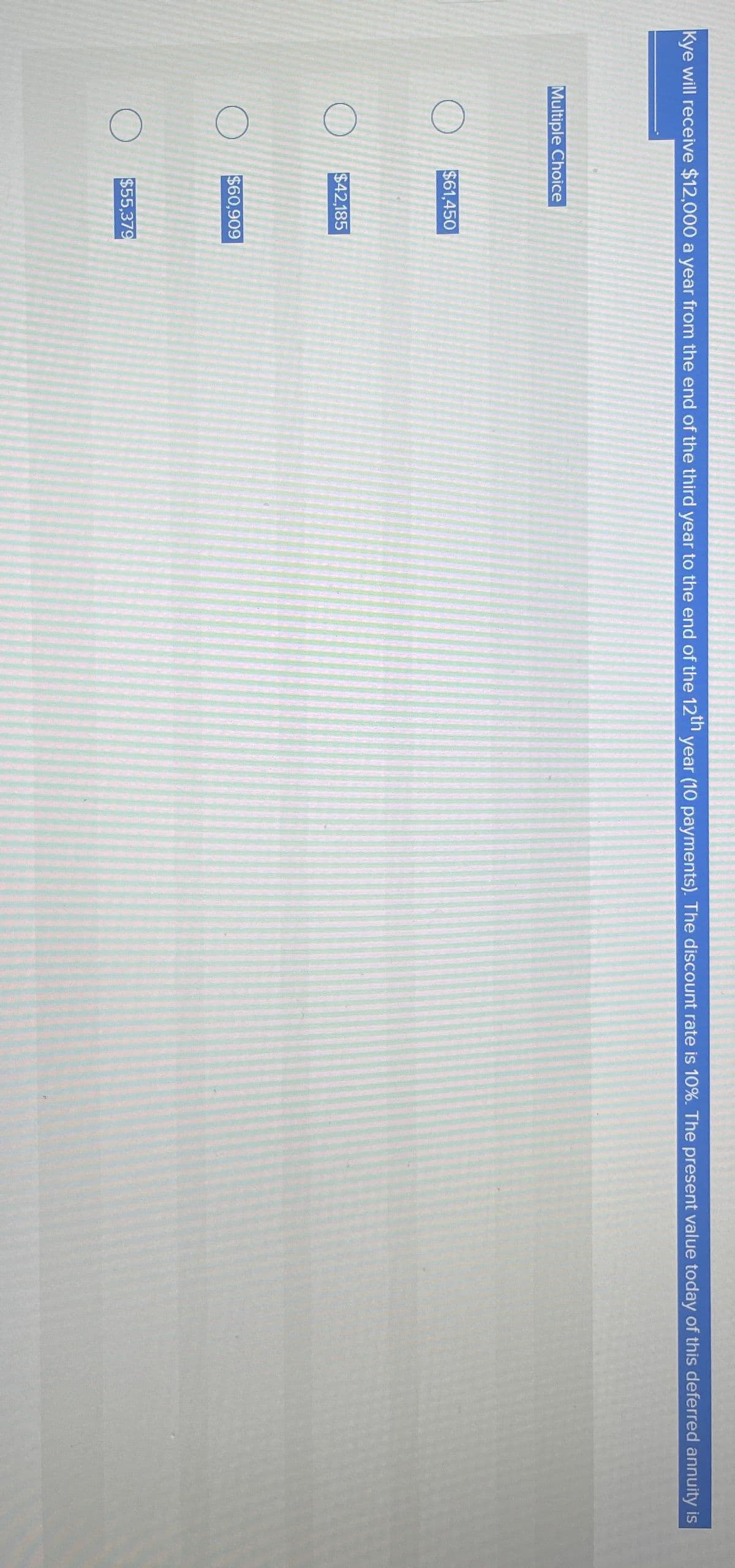Multiple Choice
O
O
O
Kye will receive $12,000 a year from the end of the third year to the end of the 12th year (10 payments). The discount rate is 10%. The present value today of this deferred annuity is
$61,450
$42,185
$60,909
200
$55,379
13210
LAMO
1920
20