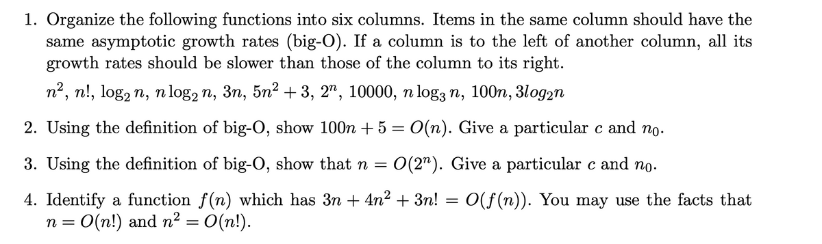 1. Organize the following functions into six columns. Items in the same column should have the
same asymptotic growth rates (big-O). If a column is to the left of another column, all its
growth rates should be slower than those of the column to its right.
n2, n!, log, n, n log, n, 3n, 5n² +3, 2", 10000, n log3 n, 100n, 3log2n
2. Using the definition of big-O, show 100n + 5 = 0(n). Give a particular c and no.
3. Using the definition of big-O, show that n =
O(2"). Give a particular c and no.
4. Identify a function f(n) which has 3n + 4n2 + 3n!
n = 0(n!) and n² = 0(n!).
O(f (n)). You may use the facts that
