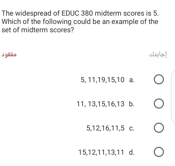 The widespread of EDUC 380 midterm scores is 5.
Which of the following could be an example of the
set of midterm scores?
مفقود
إجابتك
5, 11,19,15,10 a.
11, 13,15,16,13 b.
5,12,16,11,5 c.
15,12,11,13,11 d.
O O
