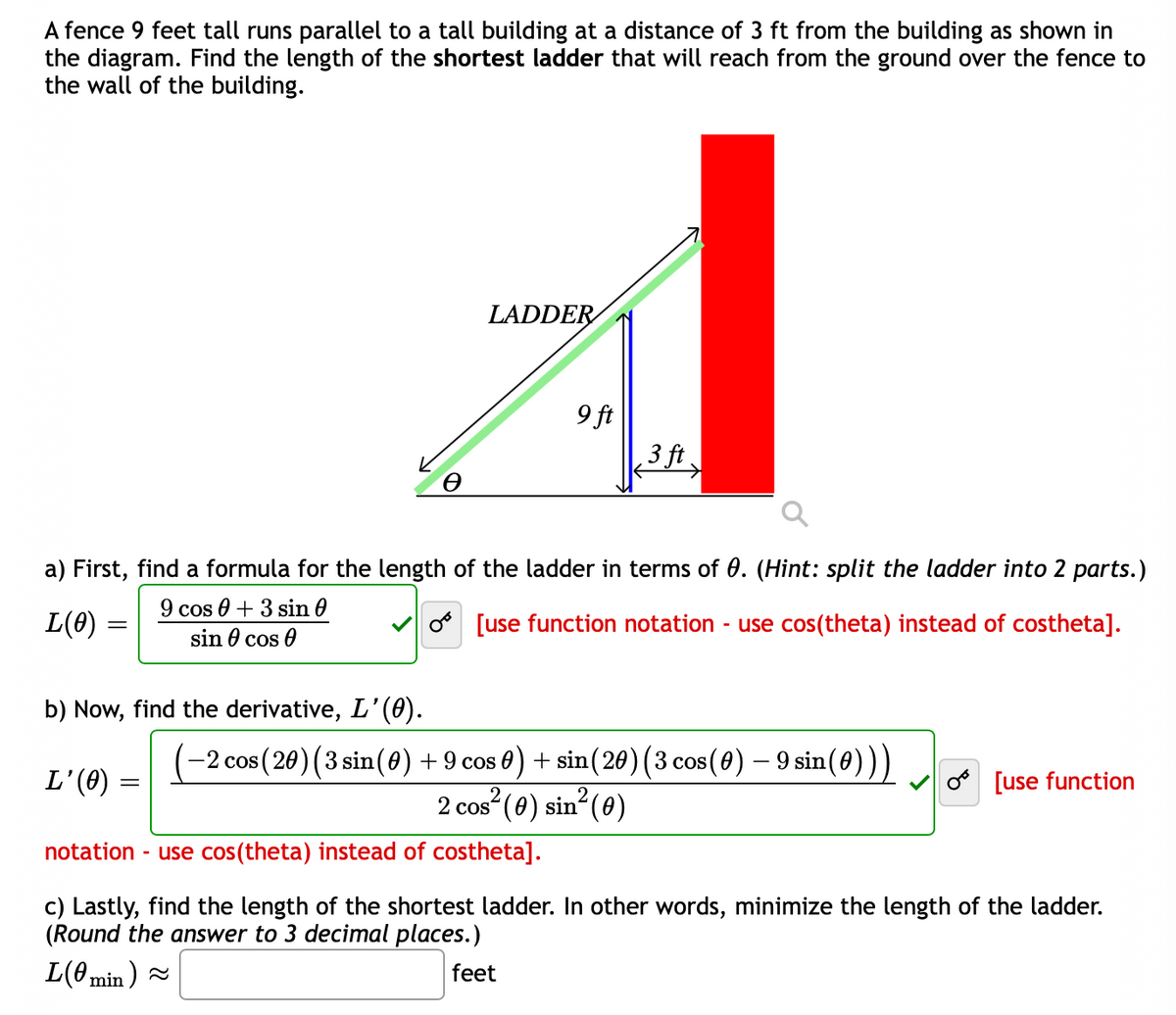 A fence 9 feet tall runs parallel to a tall building at a distance of 3 ft from the building as shown in
the diagram. Find the length of the shortest ladder that will reach from the ground over the fence to
the wall of the building.
LADDER
9 ft
3 ft
a) First, find a formula for the length of the ladder in terms of 0. (Hint: split the ladder into 2 parts.)
L(0) =
9 cos 0 + 3 sin 0
sin 0 cos 0
o [use function notation - use cos(theta) instead of costheta].
b) Now, find the derivative, L'(0).
-2 cos (20) (3 sin(0) + 9 cos 0) + sin(20) (3 cos (0) – 9 sin(0)))
L'(0)
[use function
2
2 cos“ (0) sin (0)
notation - use cos(theta) instead of costheta].
c) Lastly, find the length of the shortest ladder. In other words, minimize the length of the ladder.
(Round the answer to 3 decimal places.)
L(0min )
feet
