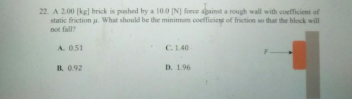 22. A 2.00 [kg] brick is pushed by a 10.0 [N] force against a rough wall with coefficient of
static friction u. What should be the minimum coefficient of friction so that the block will
not fall?
A. 0.51
C. 1.40
B. 0.92
D. 1.96
