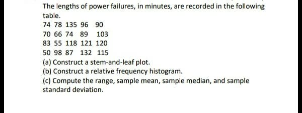 The lengths of power failures, in minutes, are recorded in the following
table.
74 78 135 96 90
70 66 74 89 103
83 55 118 121 120
50 98 87 132 115
(a) Construct a stem-and-leaf plot.
(b) Construct a relative frequency histogram.
(c) Compute the range, sample mean, sample median, and sample
standard deviation.
