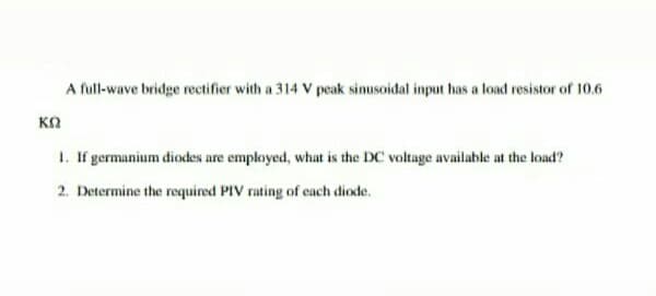 A full-wave bridge rectifier with a 314 V peak sinusoidal input has a load resistor of 10.6
1. If germanium diodes are employed, what is the DC voltage available at the load?
2. Determine the required PIV rating of each diode.
