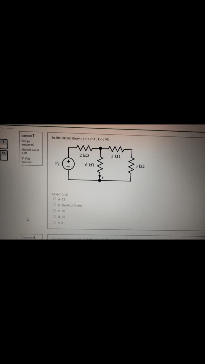 Question 1
In the circuit shown, I4 mA, Find VS.
Not yet
answered
Marked out of
6.00
2 k2
5 kQ
P Rag
question
Vs
6 kQ
3 kQ
Select one:
O a. 12
O b. None of them
O c. 18
O d. 38
O e.4
Question 2
