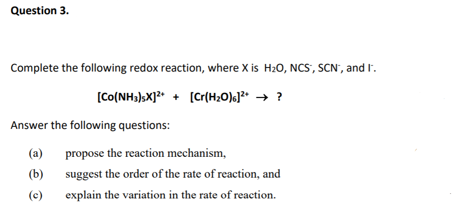 Question 3.
Complete the following redox reaction, where X is H20, NCS, SCN', and I.
[Co(NH3)sX]2* + [Cr(H20)s]?* → ?
Answer the following questions:
(a)
propose the reaction mechanism,
(b)
suggest the order of the rate of reaction, and
(c)
explain the variation in the rate of reaction.
