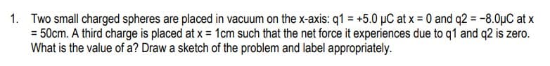 1. Two small charged spheres are placed in vacuum on the x-axis: q1 = +5.0 µC at x = 0 and q2 = -8.0ụC at x
= 50cm. A third charge is placed at x = 1cm such that the net force it experiences due to q1 and q2 is zero.
What is the value of a? Draw a sketch of the problem and label appropriately.
%3D
