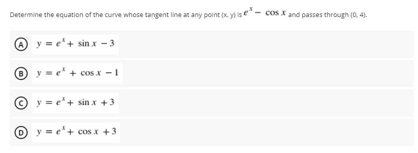 Determine the equation of the curve whose tangent line at any point (x, y) is e" - cos x and passes through (0, 4).
A y = e*+ sin x – 3
B y = e* + cos x - 1
© y = e*+ sin x +3
D y = e*+ cos x +3
