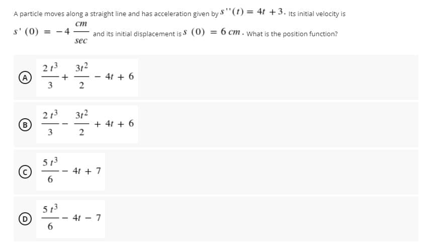 A particle moves along a straight line and has acceleration given by S"(t) = 4t +3. Its initial velocity is
ст
s' (0) = - 4
and its initial displacement is S (0) = 6 cm. What is the position function?
sec
2 13
A
312
4t + 6
3
2
312
+ 4t + 6
2
2 13
B)
3
5 13
4t + 7
---
5 13
- 4t - 7
6.
- -
+
