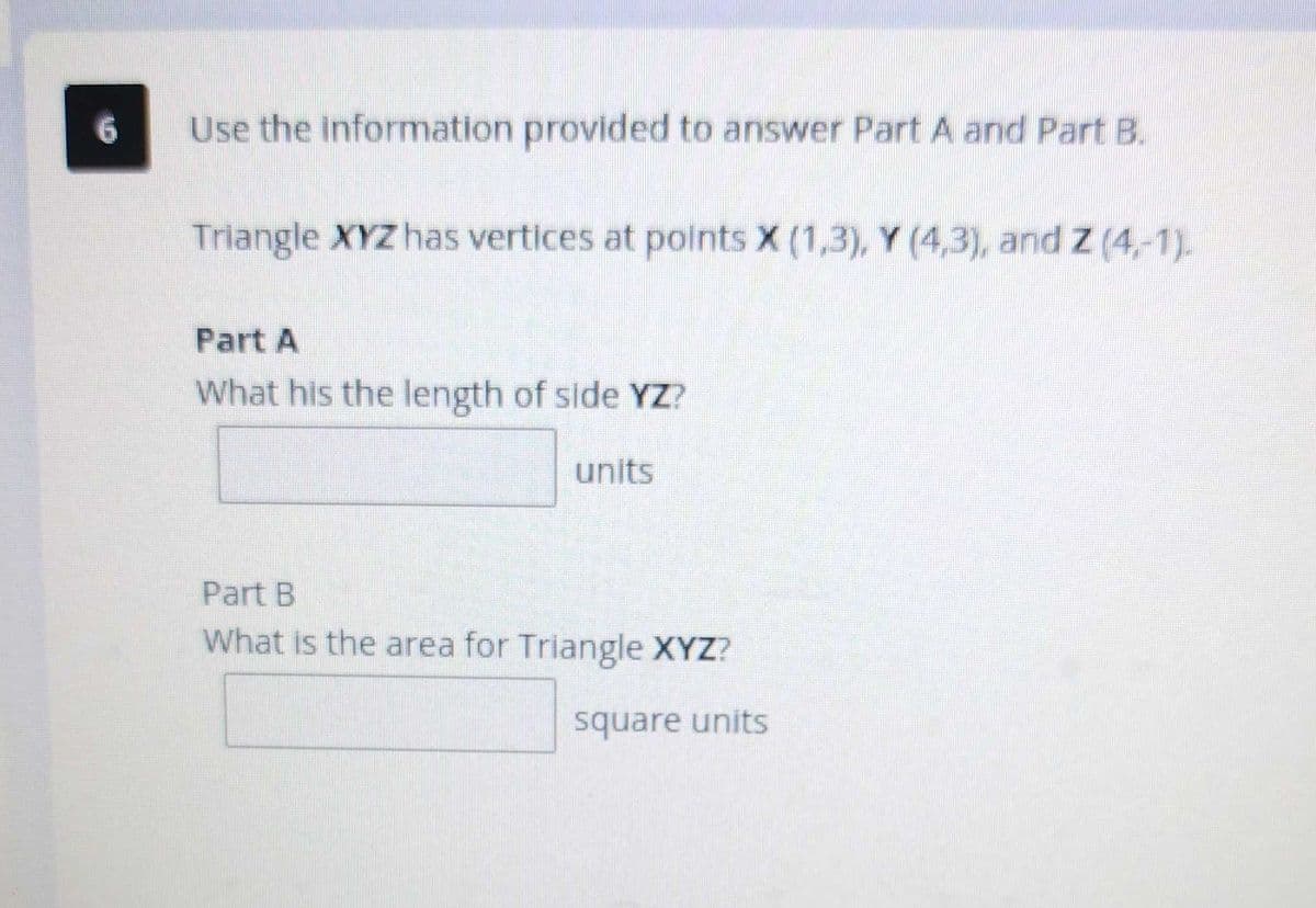 Use the information provided to answer Part A and Part B.
Triangle XYZ has vertices at points X (1,3), Y (4,3), and Z (4,-1).
Part A
What his the length of side YZ?
units
Part B
What is the area for Triangle XYZ?
square units