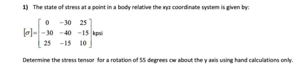 1) The state of stress at a point in a body relative the xyz coordinate system is given by:
-30
25
0=- 30 -40 -15 kpsi
25
-15
10
Determine the stress tensor for a rotation of 55 degrees cw about the y axis using hand calculations only.
