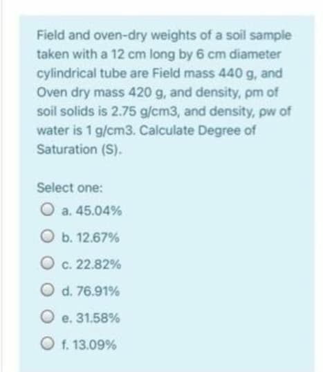 Field and oven-dry weights of a soil sample
taken with a 12 cm long by 6 cm diameter
cylindrical tube are Field mass 440 g, and
Oven dry mass 420 g, and density, pm of
soil solids is 2.75 g/cm3, and density, pw of
water is 1 g/cm3. Calculate Degree of
Saturation (S).
Select one:
a. 45.04%
O b. 12.67%
O c. 22.82%
O d. 76.91%
O e. 31.58%
O f. 13.09%
