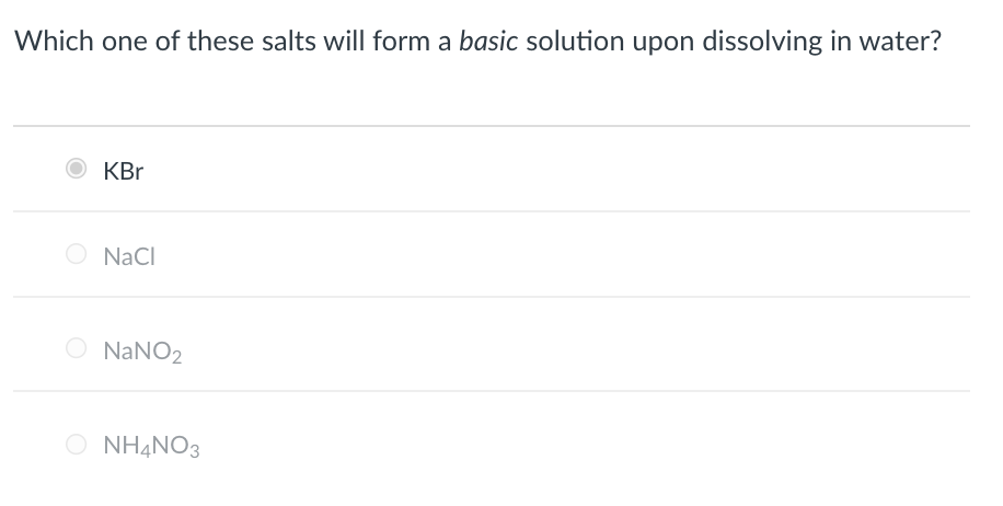 ### Educational Resource on Salt Solutions in Water

**Question:**
Which one of these salts will form a **basic** solution upon dissolving in water?

**Options:**

- [ ] KBr
- [ ] NaCl
- [ ] NaNO₂
- [ ] NH₄NO₃

**Detailed Explanation:**
In this question, we are asked to determine which salt forms a basic solution when dissolved in water. To understand this, we must consider the behavior of the ions that make up each salt when they interact with water.

1. **KBr (Potassium Bromide):**
   - Dissociation: KBr → K⁺ + Br⁻
   - Effect on pH: Potassium ion (K⁺) is a neutral ion from a strong base (KOH), and Bromide ion (Br⁻) is a neutral ion from a strong acid (HBr). The solution remains neutral.

2. **NaCl (Sodium Chloride):**
   - Dissociation: NaCl → Na⁺ + Cl⁻
   - Effect on pH: Sodium ion (Na⁺) is neutral from a strong base (NaOH), and Chloride ion (Cl⁻) is neutral from a strong acid (HCl). The solution remains neutral.

3. **NaNO₂ (Sodium Nitrite):**
   - Dissociation: NaNO₂ → Na⁺ + NO₂⁻
   - Effect on pH: Sodium ion (Na⁺) is neutral from a strong base (NaOH), and Nitrite ion (NO₂⁻) comes from a weak acid (HNO₂). NO₂⁻ can accept a proton (H⁺) from water, forming HNO₂ and OH⁻, which makes the solution basic.

4. **NH₄NO₃ (Ammonium Nitrate):**
   - Dissociation: NH₄NO₃ → NH₄⁺ + NO₃⁻
   - Effect on pH: Ammonium ion (NH₄⁺) comes from a weak base (NH₃) and acts as a weak acid, while Nitrate ion (NO₃⁻) is neutral from a strong acid (HNO₃). The solution can become slightly acidic due to the presence of NH₄⁺.

**Correct Answer:**
- The correct answer