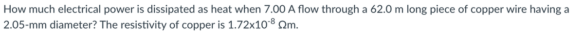 How much electrical power is dissipated as heat when 7.00 A flow through a 62.0 m long piece of copper wire having a
2.05-mm diameter? The resistivity of copper is 1.72x108 Qm.
