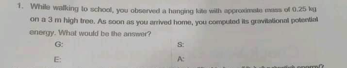 1. While waking to school, you observed a hanging kite wilh approximate mass of 0.25 kg
on a 3 m high tree. As soon as you arrived home, you compuled its gravitational potential
energy. What would be the answer?
G:
S:
E:
A:
inh onarm
