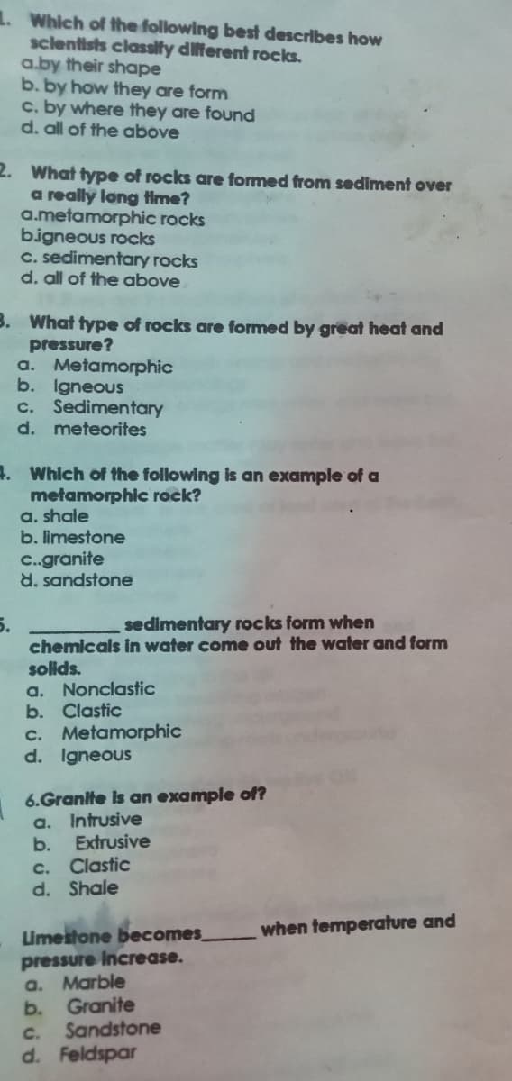 1. Which of the following best describes how
sclentists classify dilferent rocks.
a.by their shape
b. by how they are form
c. by where they are found
d. all of the above
2. What type of rocks are formed from sediment over
a really long time?
a.metamorphic rocks
bigneous rocks
C. sedimentary rocks
d. all of the above
B. What type of rocks are formed by great heat and
pressure?
a. Metamorphic
b. Igneous
c. Sedimentary
d. meteorites
4. Which of the following is an example of a
metamorphic rock?
a. shale
b. limestone
C.granite
d. sandstone
5.
chemicals in water come out the water and form
sedimentary rocks form when
solids.
a. Nonclastic
b. Clastic
c. Metamorphic
d. Igneous
6.Granite is an example of?
a. Intrusive
Extrusive
b.
c. Clastic
d. Shale
when temperature and
Umeitone becomes
pressure Increase.
a. Marble
Granite
b.
Sandstone
C.
d. Feldspar
