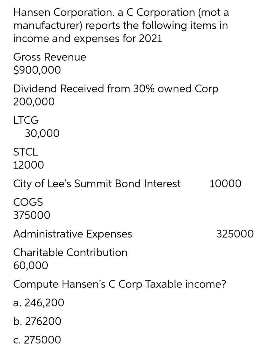 Hansen Corporation. a C Corporation (mot a
manufacturer) reports the following items in
income and expenses for 2021
Gross Revenue
$900,000
Dividend Received from 30% owned Corp
200,000
LTCG
30,000
STCL
12000
City of Lee's Summit Bond Interest
10000
COGS
375000
Administrative Expenses
325000
Charitable Contribution
60,000
Compute Hansen's C Corp Taxable income?
a. 246,200
b. 276200
c. 275000
