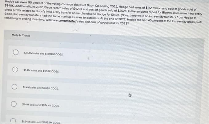 Hodge Co. owns 90 percent of the voting common shares of Bison Co. During 2022, Hodge had sales of $1.12 million and cost of goods sold of
$840K. Additionally, In 2022, Bison record sales of $420K and cost of goods sold of $252K. In the amounts report for Bison's sales were intra-entity
gross profits related to Bison's intra-entity transfer of merchandise to Hodge for $140K. (Note: there were no intra-entity transfers from Hodge to
Bison) Intra-entity transfers had the same markup as sales to outsiders. At the end of 2022, Hodge stDI had 40 percent of the Intra-entity gross profit
remaining in ending Inventory. What are consolidated sales and cost of goods sold for 2022?
Multiple Choice
$1.54M sales and $1078M COGS.
$1AM sales and $952K COGS.
S1AM sales and S966K COGS.
$1.4M sales and S974.4K COGS
$1.54M sales and $1.092M COGS
