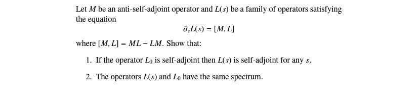 Let M be an anti-self-adjoint operator and L(s) be a family of operators satisfying
the equation
0,L(s) = [M, L]
%3D
where [M, L] = ML - LM. Show that:
1. If the operator Lo is self-adjoint then L(s) is self-adjoint for any s.
2. The operators L(s) and Lo have the same spectrum.
