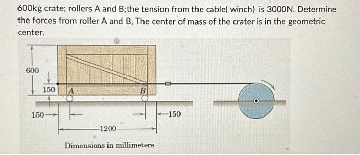 600kg crate; rollers A and B;the tension from the cable( winch) is 3000N. Determine
the forces from roller A and B, The center of mass of the crater is in the geometric
center.
600
150 A
150-
B
-1200-
Dimensions in millimeters.
-150