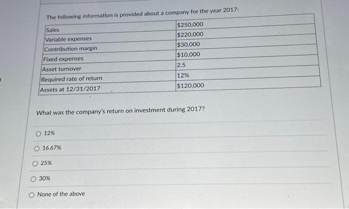 The following information is provided about a company for the year 2017:
Sales
Variable expenses
Contribution margin
Fixed expenses
Asset turnover
Required rate of return
Assets at 12/31/2017
12%
What was the company's return on investment during 2017?
O 16.67%
O 25%
30%
$250,000
$220,000
$30,000
$10,000
None of the above
2.5
12%
$120,000