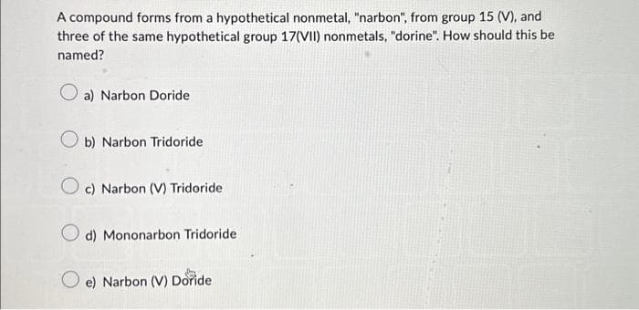 A compound forms from a hypothetical nonmetal, "narbon", from group 15 (V), and
three of the same hypothetical group 17(VII) nonmetals, "dorine". How should this be
named?
a) Narbon Doride
b) Narbon Tridoride
Oc) Narbon (V) Tridoride
d) Mononarbon Tridoride
e) Narbon (V) Doride