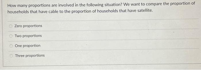 How many proportions are involved in the following situation? We want to compare the proportion of
households that have cable to the proportion of households that have satellite.
Zero proportions
Two proportions
One proportion
O Three proportions