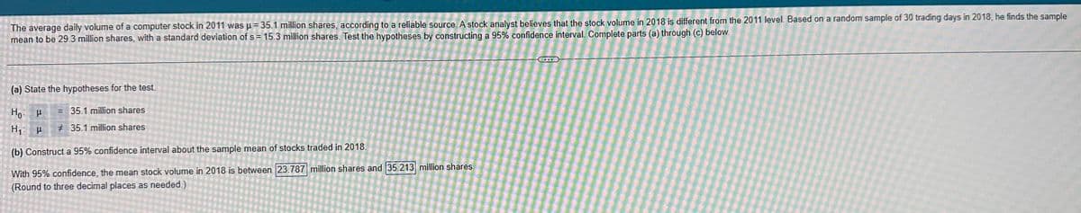 The average daily volume of a computer stock in 2011 was μ = 35.1 million shares, according to a reliable source. A stock analyst believes that the stock volume in 2018 is different from the 2011 level. Based on a random sample of 30 trading days in 2018, he finds the sample
mean to be 29.3 million shares, with a standard deviation of s= 15.3 million shares. Test the hypotheses by constructing a 95% confidence interval. Complete parts (a) through (c) below.
(a) State the hypotheses for the test.
= 35.1 million shares
# 35.1 million shares
I F
Ho P
H₁ H
(b) Construct a 95% confidence interval about the sample mean of stocks traded in 2018.
With 95% confidence, the mean stock volume in 2018 is between 23.787 million shares and 35.213 million shares.
(Round to three decimal places as needed.)