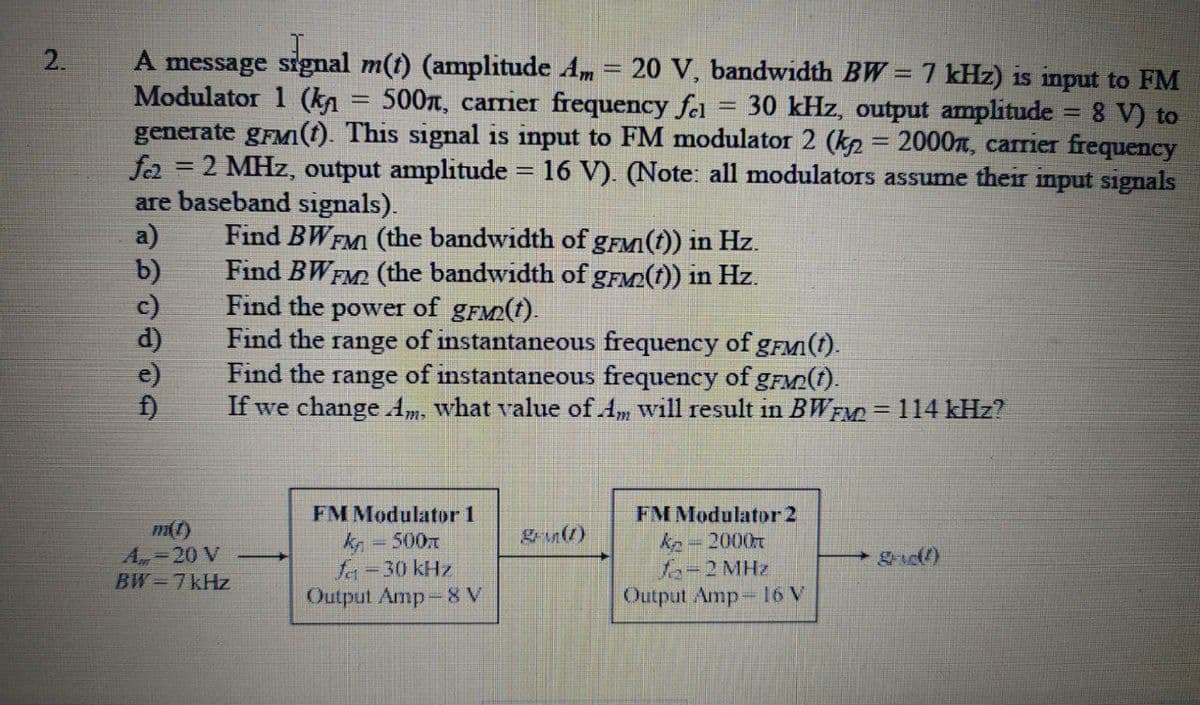 A message signal m(t) (amplitude Am = 20 V, bandwidth BW =7 kHz) is input to FM
Modulator 1 (ka = 500, carrier frequency fel
generate gFMI(t). This signal is input to FM modulator 2 (ka = 2000n, carier frequency
fer
%3D
30 kHz, output amplitude = 8 V) to
!!
2 MHz, output amplitude = 16 V). (Note: all modulators assume their input signals
are baseband signals).
a)
b)
c)
d)
e)
%3D
Find BWFMI (the bandwidth of gFM(t)) in Hz.
Find BWFM2 (the bandwidth of gFM2(t)) in Hz.
Find the power of gFM2(t).
Find the range of instantaneous frequency of gFM(t).
Find the range of instantaneous frequency of gFM2(t).
If we change Am. what value of Am will result in BWEM = 114 kHz?
FM Modulator 1
FM Modulator 2
m(t)
A 20 V
BW 7kHz
= 500T
fr=30 kHz
Output Amp-8 V
kn = 2000r
fa-2 MHz
Output Amp 16 V
2.
