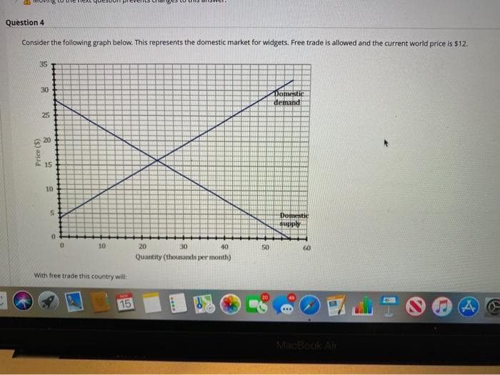 Question 4
Consider the following graph below. This represents the domestic market for widgets. Free trade is allowed and the current world price is $12:
35
30
Domestic
demand
25
6 20
P 15
10
Domestic
Addns
10
20
30
40
50
60
Quantity (thousands per month)
With free trade this country will:
15
MacBook Air
